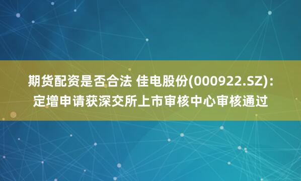 期货配资是否合法 佳电股份(000922.SZ)：定增申请获深交所上市审核中心审核通过