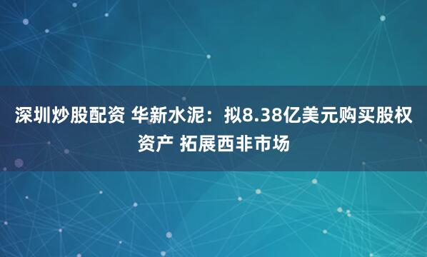 深圳炒股配资 华新水泥：拟8.38亿美元购买股权资产 拓展西非市场