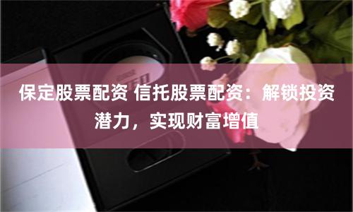 保定股票配资 信托股票配资：解锁投资潜力，实现财富增值