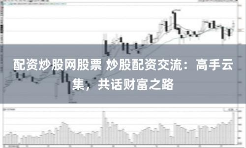配资炒股网股票 炒股配资交流：高手云集，共话财富之路