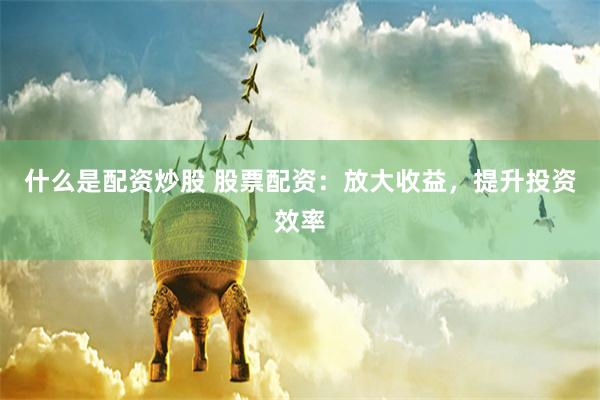 什么是配资炒股 股票配资：放大收益，提升投资效率