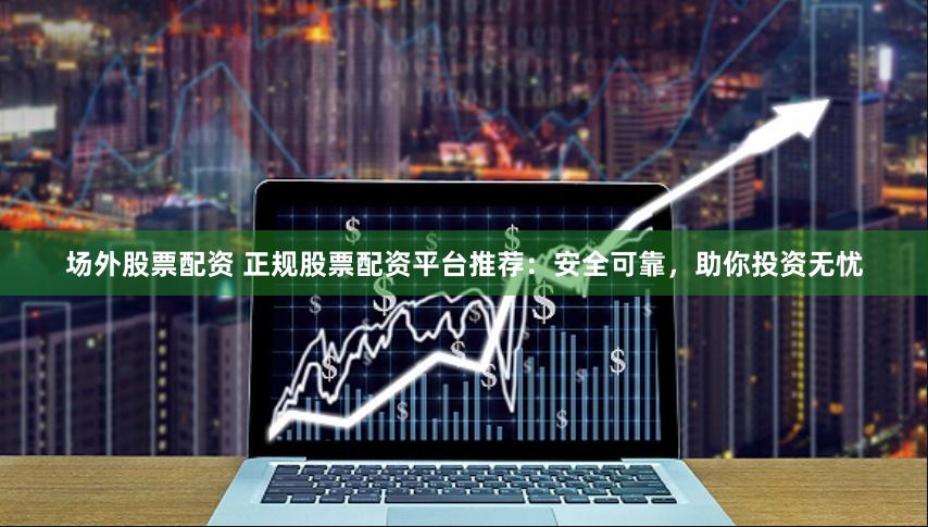 场外股票配资 正规股票配资平台推荐：安全可靠，助你投资无忧