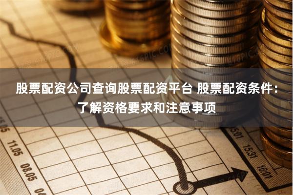 股票配资公司查询股票配资平台 股票配资条件:了解资格要求和注意事项