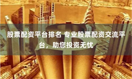 股票配资平台排名 专业股票配资交流平台，助您投资无忧