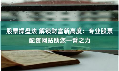 股票操盘法 解锁财富新高度：专业股票配资网站助您一臂之力