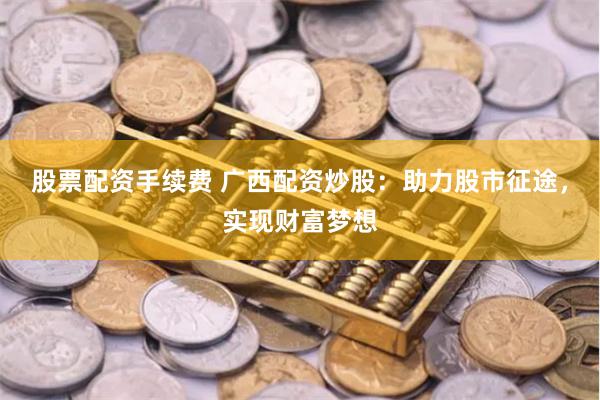 股票配资手续费 广西配资炒股：助力股市征途，实现财富梦想