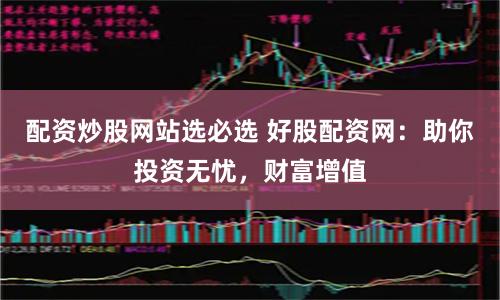 配资炒股网站选必选 好股配资网：助你投资无忧，财富增值