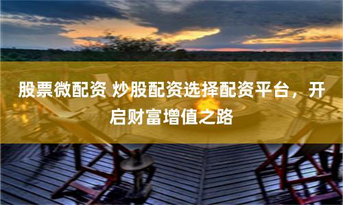 股票微配资 炒股配资选择配资平台，开启财富增值之路