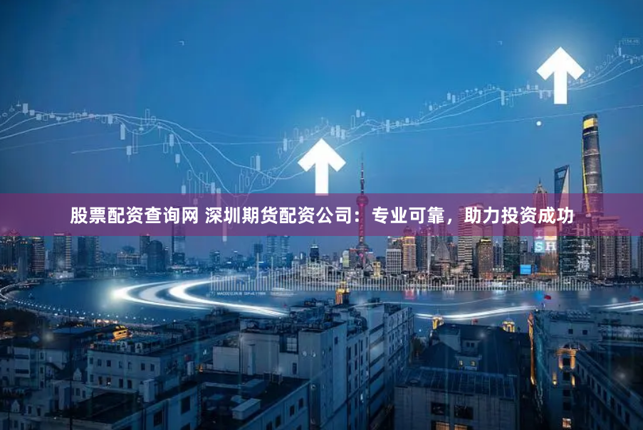 股票配资查询网 深圳期货配资公司：专业可靠，助力投资成功