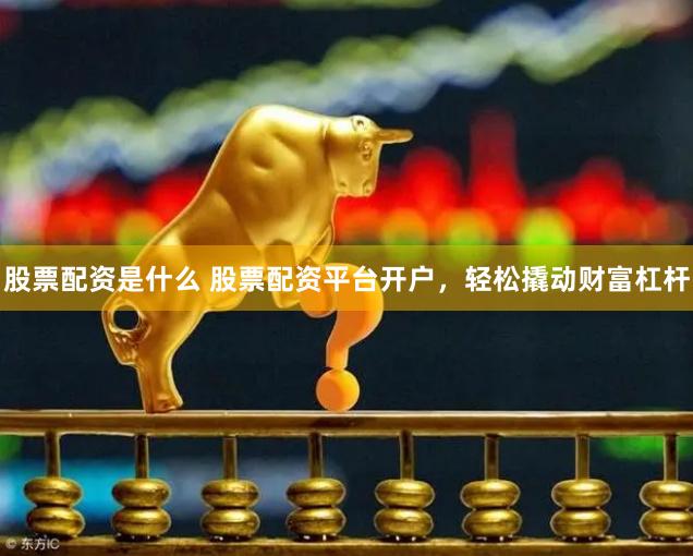 股票配资是什么 股票配资平台开户，轻松撬动财富杠杆