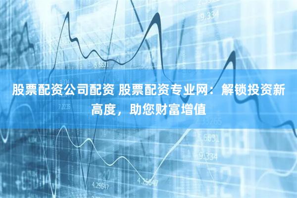 股票配资公司配资 股票配资专业网：解锁投资新高度，助您财富增值