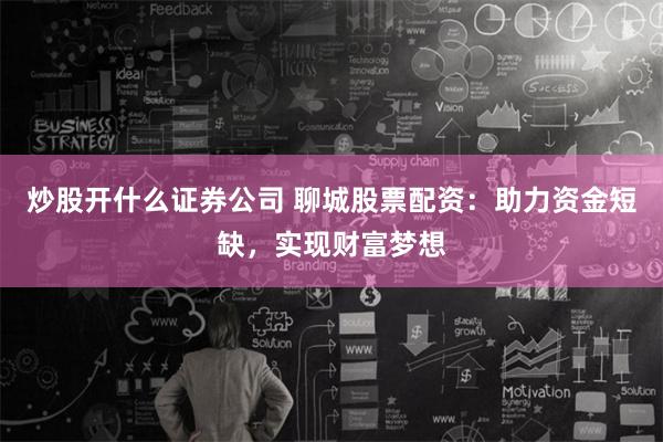炒股开什么证券公司 聊城股票配资：助力资金短缺，实现财富梦想