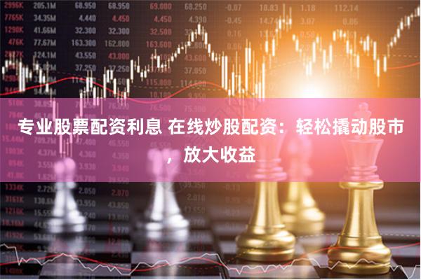 专业股票配资利息 在线炒股配资：轻松撬动股市，放大收益